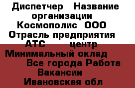 Диспетчер › Название организации ­ Космополис, ООО › Отрасль предприятия ­ АТС, call-центр › Минимальный оклад ­ 11 000 - Все города Работа » Вакансии   . Ивановская обл.